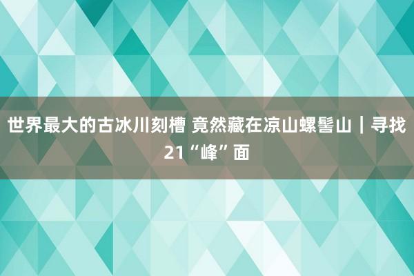 世界最大的古冰川刻槽 竟然藏在凉山螺髻山｜寻找21“峰”面