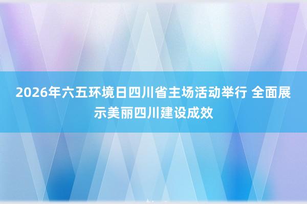 2026年六五环境日四川省主场活动举行 全面展示美丽四川建设成效