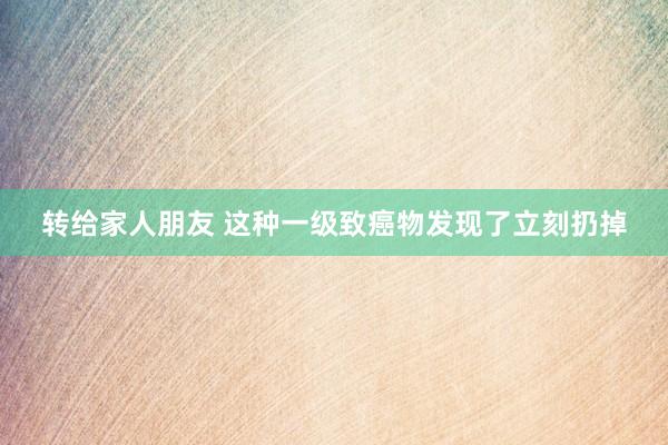 转给家人朋友 这种一级致癌物发现了立刻扔掉