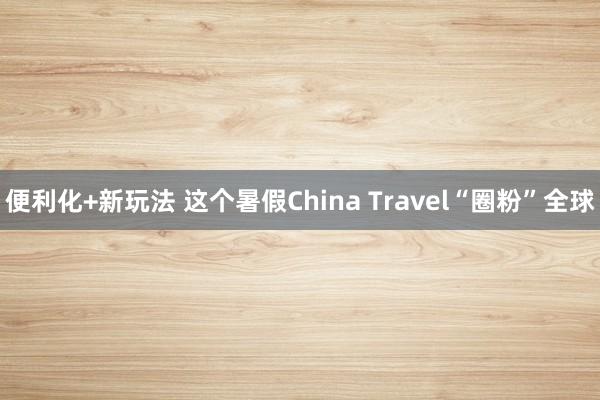 便利化+新玩法 这个暑假China Travel“圈粉”全球