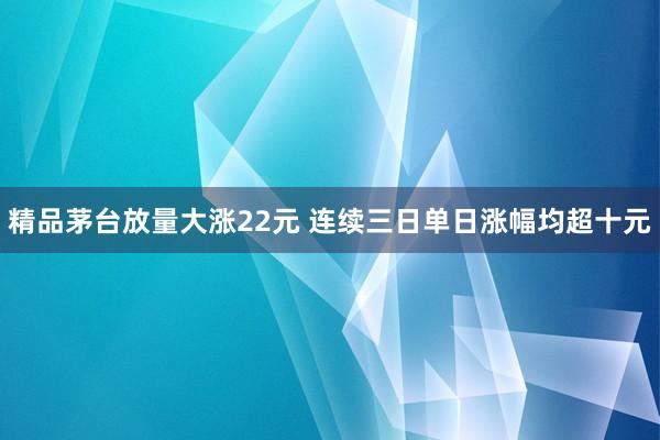 精品茅台放量大涨22元 连续三日单日涨幅均超十元