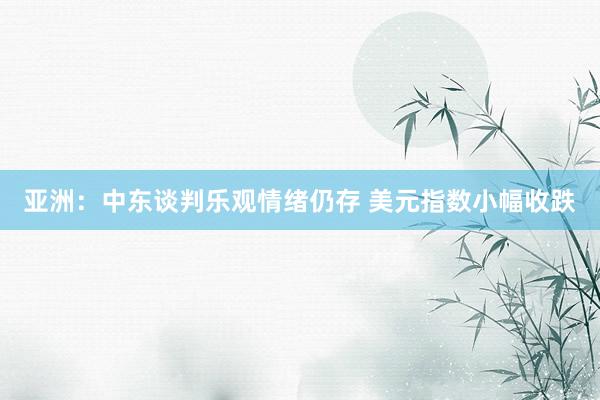 亚洲：中东谈判乐观情绪仍存 美元指数小幅收跌