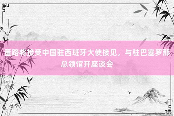 董路将接受中国驻西班牙大使接见，与驻巴塞罗那总领馆开座谈会