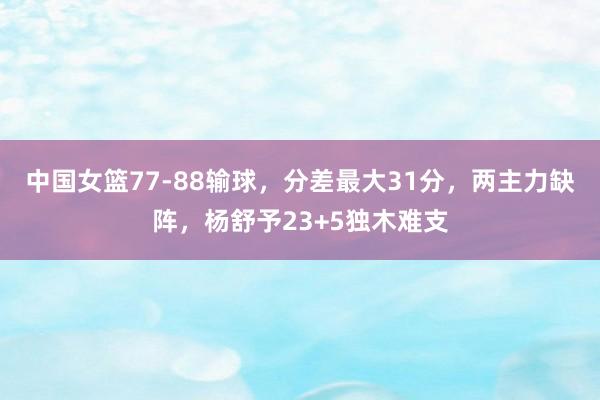 中国女篮77-88输球，分差最大31分，两主力缺阵，杨舒予23+5独木难支