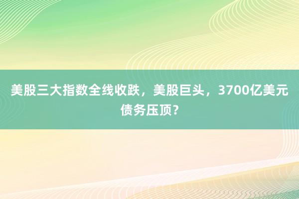 美股三大指数全线收跌，美股巨头，3700亿美元债务压顶？