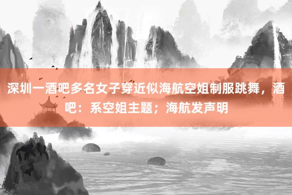 深圳一酒吧多名女子穿近似海航空姐制服跳舞，酒吧：系空姐主题；海航发声明