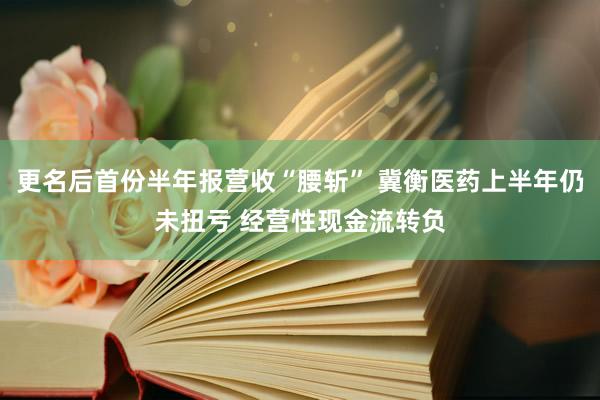 更名后首份半年报营收“腰斩” 冀衡医药上半年仍未扭亏 经营性现金流转负