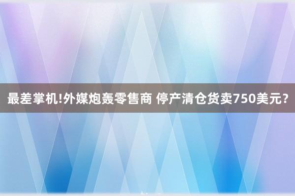 最差掌机!外媒炮轰零售商 停产清仓货卖750美元？