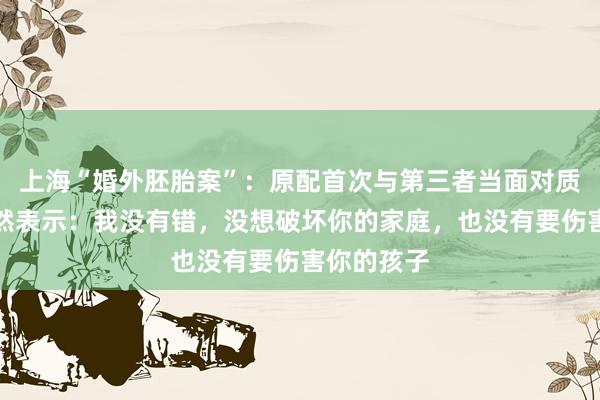 上海“婚外胚胎案”：原配首次与第三者当面对质，对方坦然表示：我没有错，没想破坏你的家庭，也没有要伤害你的孩子