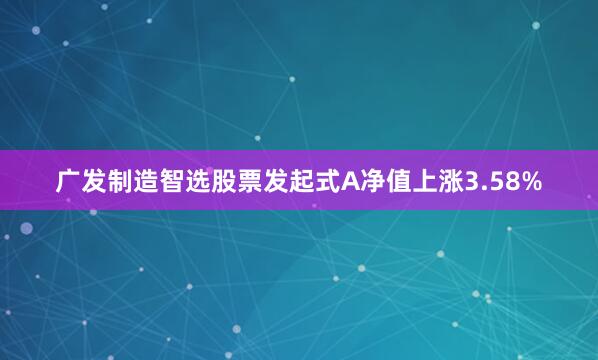 广发制造智选股票发起式A净值上涨3.58%