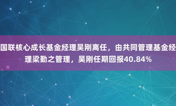 国联核心成长基金经理吴刚离任，由共同管理基金经理梁勤之管理，吴刚任期回报40.84%