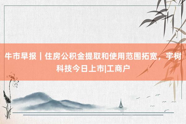 牛市早报｜住房公积金提取和使用范围拓宽，宇树科技今日上市|工商户