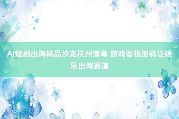 AI短剧出海精品沙龙杭州落幕 游戏客栈加码泛娱乐出海赛道
