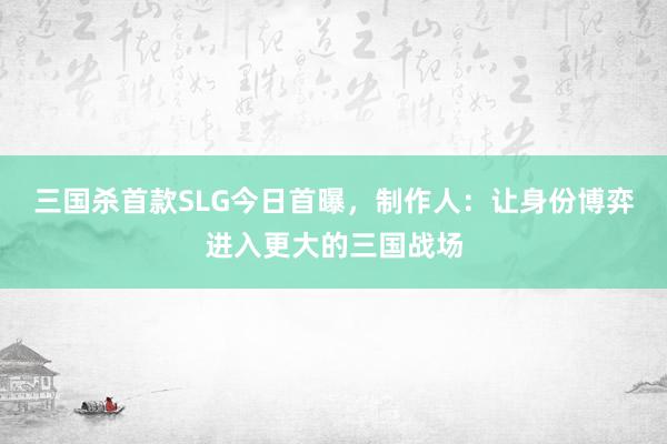 三国杀首款SLG今日首曝，制作人：让身份博弈进入更大的三国战场