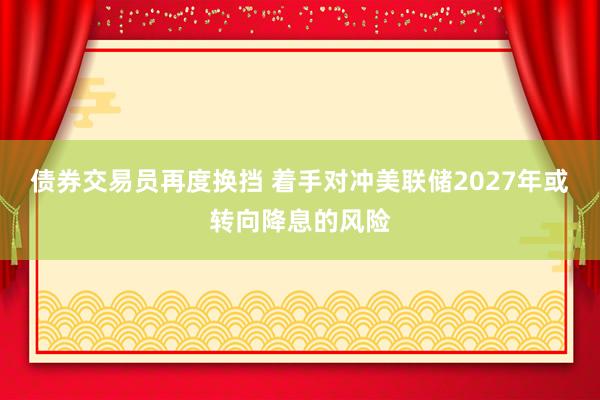 债券交易员再度换挡 着手对冲美联储2027年或转向降息的风险