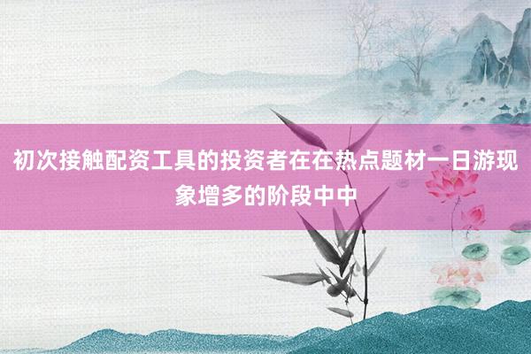 初次接触配资工具的投资者在在热点题材一日游现象增多的阶段中中
