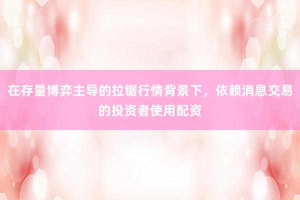 在存量博弈主导的拉锯行情背景下，依赖消息交易的投资者使用配资