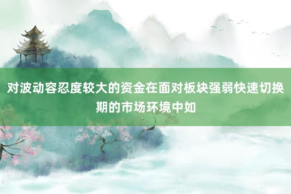 对波动容忍度较大的资金在面对板块强弱快速切换期的市场环境中如