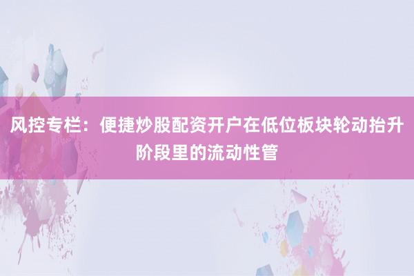 风控专栏：便捷炒股配资开户在低位板块轮动抬升阶段里的流动性管