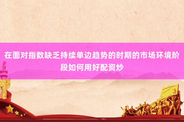在面对指数缺乏持续单边趋势的时期的市场环境阶段如何用好配资炒