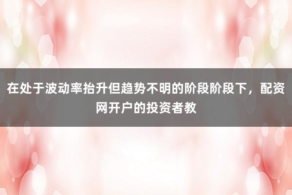 在处于波动率抬升但趋势不明的阶段阶段下，配资网开户的投资者教