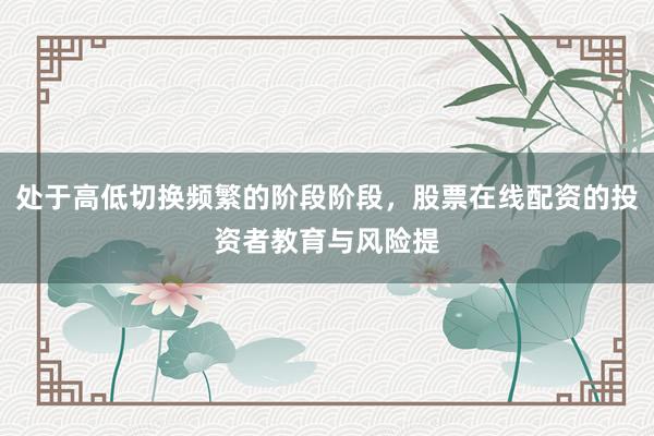 处于高低切换频繁的阶段阶段，股票在线配资的投资者教育与风险提