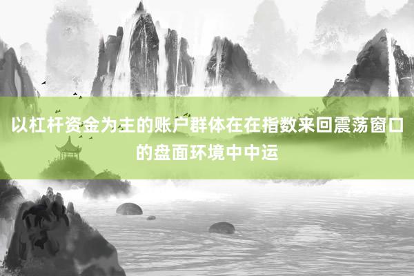 以杠杆资金为主的账户群体在在指数来回震荡窗口的盘面环境中中运
