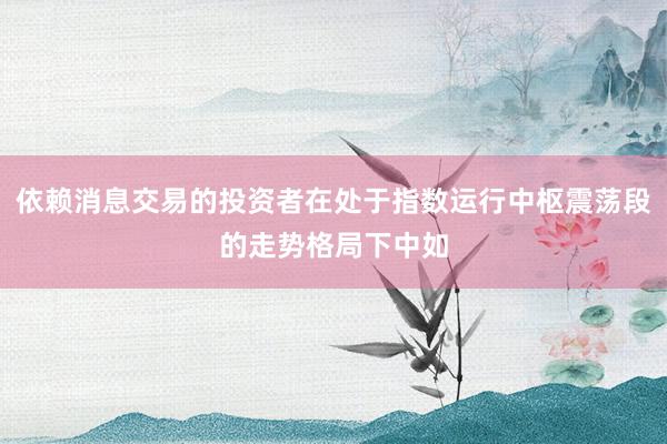 依赖消息交易的投资者在处于指数运行中枢震荡段的走势格局下中如