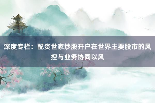 深度专栏：配资世家炒股开户在世界主要股市的风控与业务协同以风