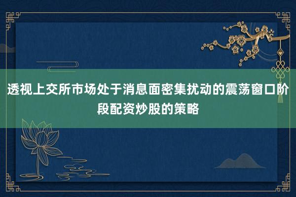 透视上交所市场处于消息面密集扰动的震荡窗口阶段配资炒股的策略