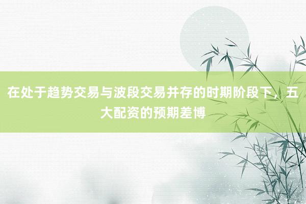在处于趋势交易与波段交易并存的时期阶段下，五大配资的预期差博