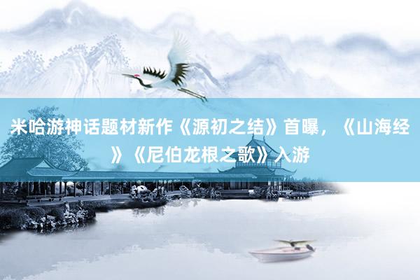 米哈游神话题材新作《源初之结》首曝，《山海经》《尼伯龙根之歌》入游