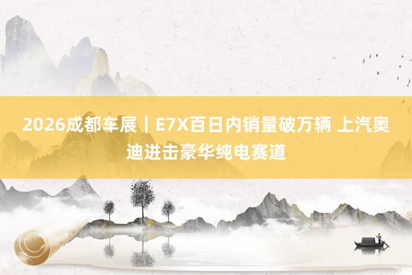 2026成都车展｜E7X百日内销量破万辆 上汽奥迪进击豪华纯电赛道