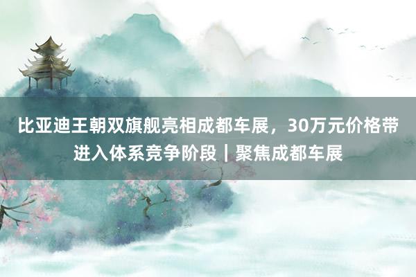 比亚迪王朝双旗舰亮相成都车展，30万元价格带进入体系竞争阶段｜聚焦成都车展
