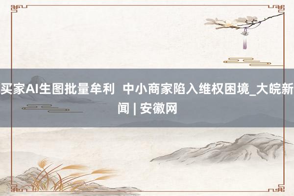 买家AI生图批量牟利  中小商家陷入维权困境_大皖新闻 | 安徽网