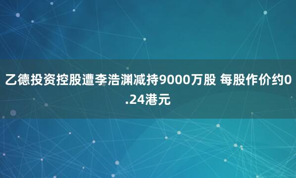 乙德投资控股遭李浩渊减持9000万股 每股作价约0.24港元