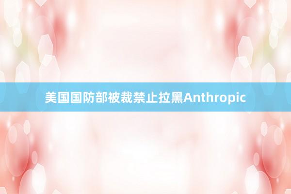 美国国防部被裁禁止拉黑Anthropic