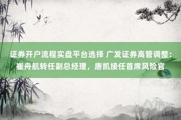 证券开户流程实盘平台选择 广发证券高管调整：崔舟航转任副总经理，唐凯接任首席风险官