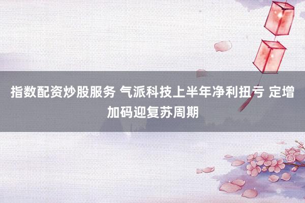 指数配资炒股服务 气派科技上半年净利扭亏 定增加码迎复苏周期