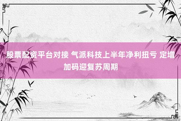 股票配资平台对接 气派科技上半年净利扭亏 定增加码迎复苏周期