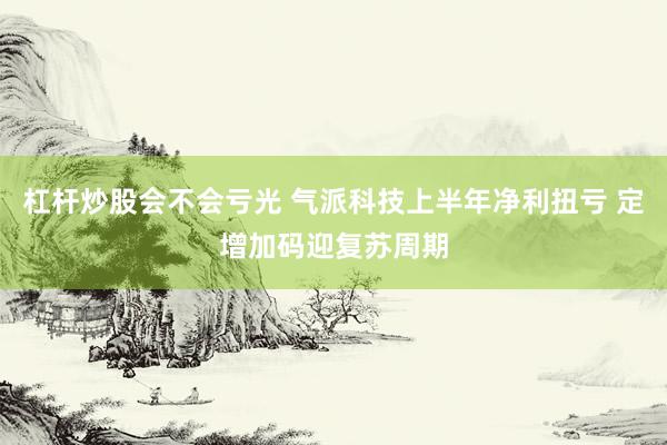杠杆炒股会不会亏光 气派科技上半年净利扭亏 定增加码迎复苏周期