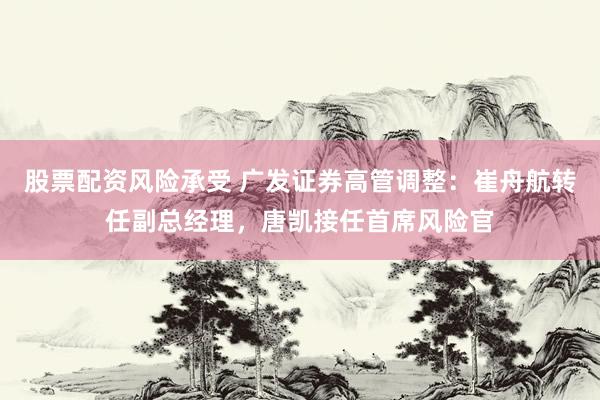 股票配资风险承受 广发证券高管调整：崔舟航转任副总经理，唐凯接任首席风险官