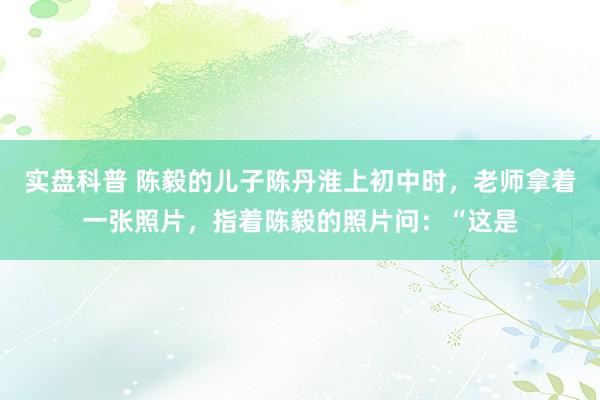 实盘科普 陈毅的儿子陈丹淮上初中时,老师拿着一张照片,指着陈毅的照片问:“这是