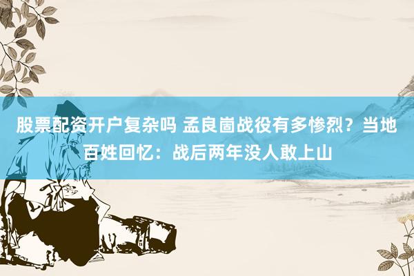 股票配资开户复杂吗 孟良崮战役有多惨烈？当地百姓回忆：战后两年没人敢上山