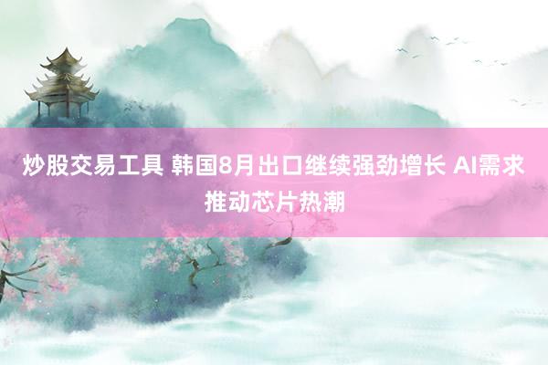 炒股交易工具 韩国8月出口继续强劲增长 AI需求推动芯片热潮