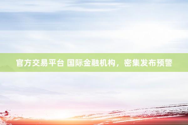 官方交易平台 国际金融机构，密集发布预警