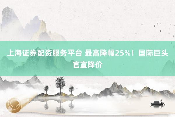 上海证券配资服务平台 最高降幅25%！国际巨头官宣降价
