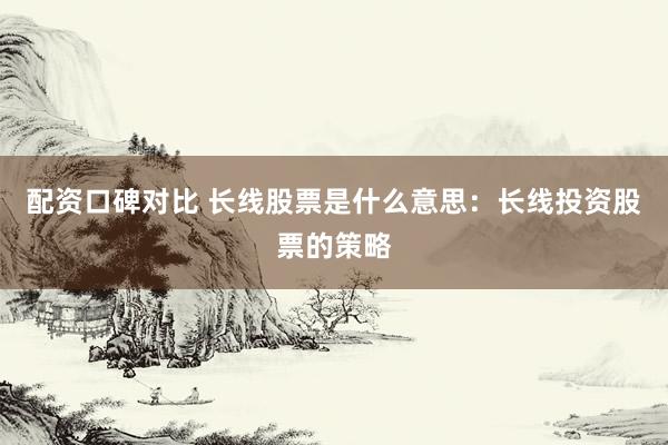 配资口碑对比 长线股票是什么意思：长线投资股票的策略