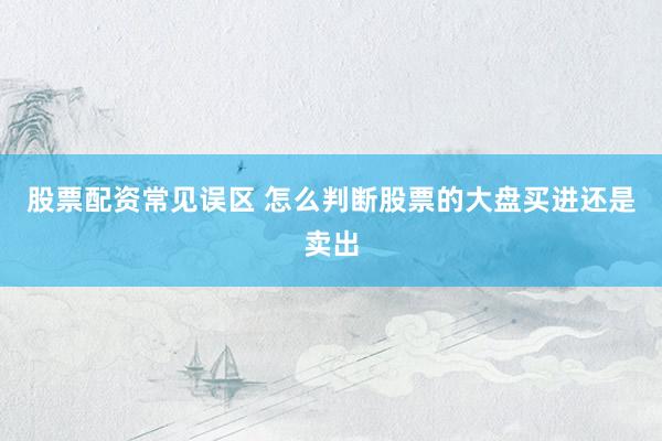 股票配资常见误区 怎么判断股票的大盘买进还是卖出