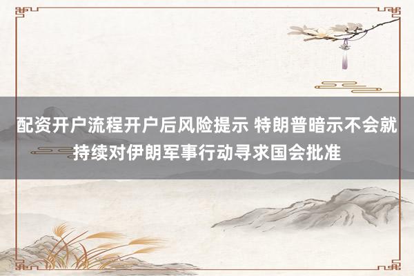 配资开户流程开户后风险提示 特朗普暗示不会就持续对伊朗军事行动寻求国会批准
